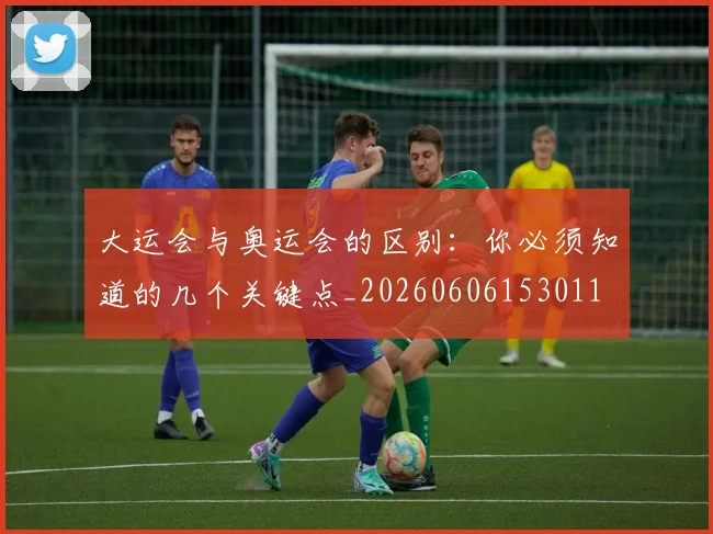 大运会与奥运会的区别：你必须知道的几个关键点_20260606153011