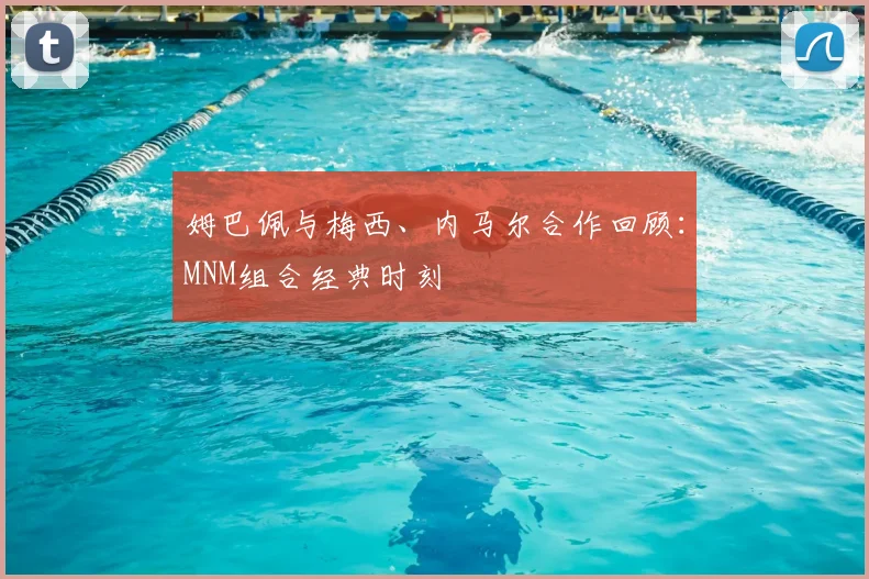 姆巴佩与梅西、内马尔合作回顾：MNM组合经典时刻