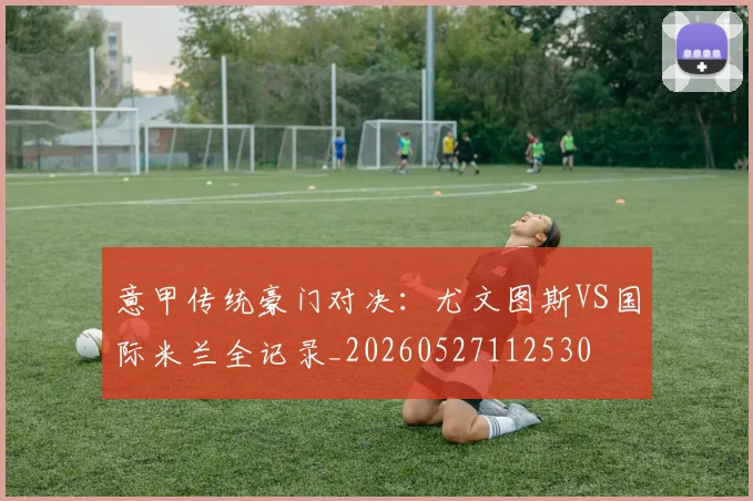 意甲传统豪门对决：尤文图斯VS国际米兰全记录_20260527112530