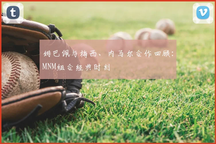 姆巴佩与梅西、内马尔合作回顾：MNM组合经典时刻