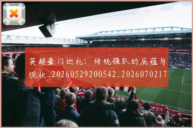 英超豪门巡礼：传统强队的底蕴与现状_20260529200542_20260702174600